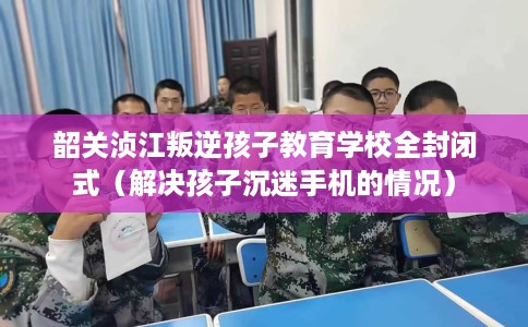 韶关浈江叛逆孩子教育学校全封闭式（解决孩子沉迷手机的情况）
