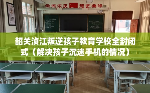 韶关浈江叛逆孩子教育学校全封闭式（解决孩子沉迷手机的情况）