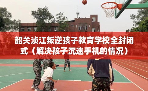韶关浈江叛逆孩子教育学校全封闭式（解决孩子沉迷手机的情况）