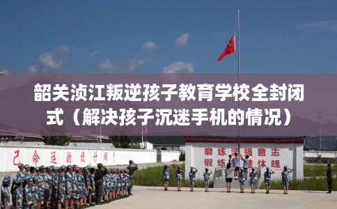 韶关浈江叛逆孩子教育学校全封闭式（解决孩子沉迷手机的情况）