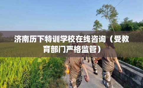 济南历下特训学校在线咨询（受教育部门严格监管）