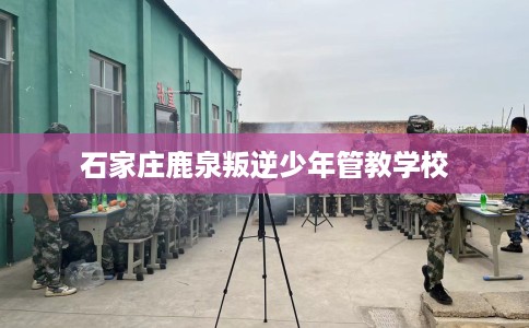 石家庄鹿泉叛逆少年管教学校 石家庄鹿泉叛逆少年管教学校