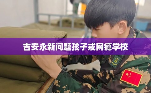 吉安永新问题孩子戒网瘾学校