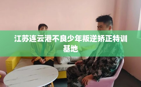 江苏连云港不良少年叛逆矫正特训基地 江苏连云港不良少年叛逆矫正特训基地