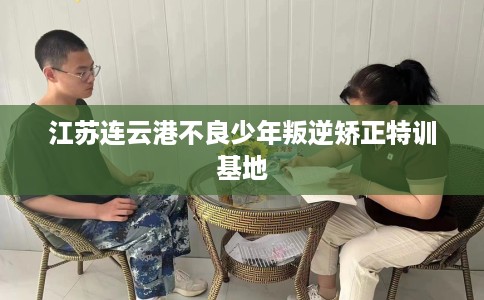 江苏连云港不良少年叛逆矫正特训基地 江苏连云港不良少年叛逆矫正特训基地