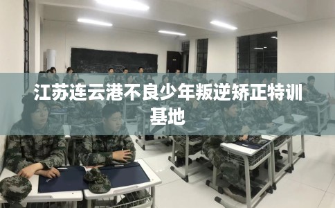 江苏连云港不良少年叛逆矫正特训基地 江苏连云港不良少年叛逆矫正特训基地
