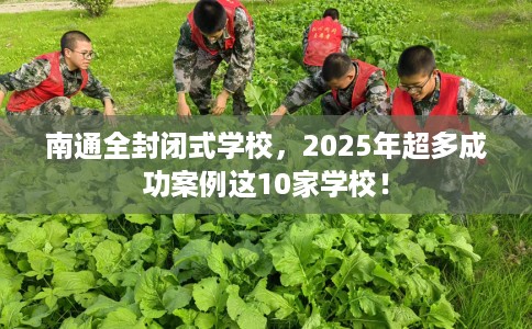 南通全封闭式学校，2025年超多成功案例这10家学校！