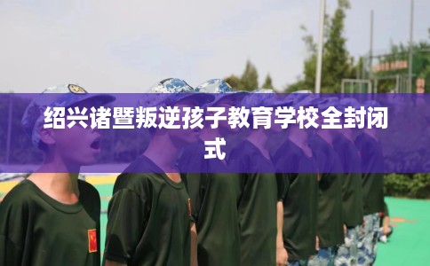 绍兴诸暨叛逆孩子教育学校全封闭式