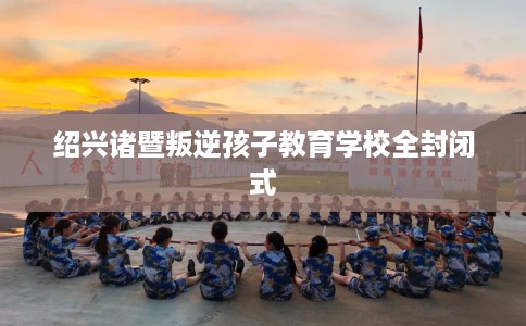 绍兴诸暨叛逆孩子教育学校全封闭式