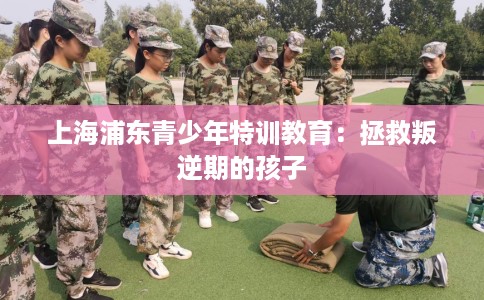 上海浦东青少年特训教育：拯救叛逆期的孩子