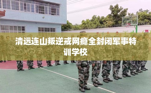 清远连山叛逆戒网瘾全封闭军事特训学校