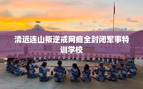 清远连山叛逆戒网瘾全封闭军事特训学校