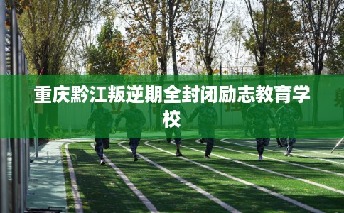 重庆黔江叛逆期全封闭励志教育学校
