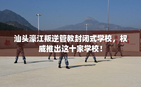 汕头濠江叛逆管教封闭式学校，权威推出这十家学校！