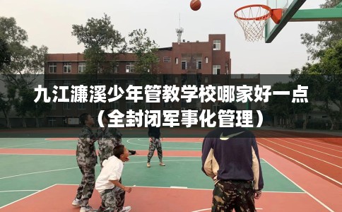 九江濂溪少年管教学校哪家好一点（全封闭军事化管理）