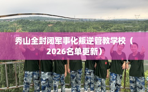 秀山全封闭军事化叛逆管教学校（2026名单更新）