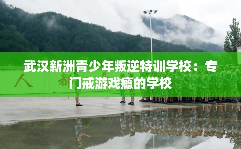武汉新洲青少年叛逆特训学校：专门戒游戏瘾的学校