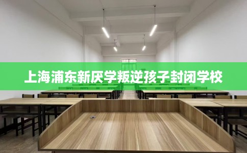上海浦东新厌学叛逆孩子封闭学校