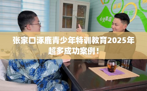 张家口涿鹿青少年特训教育2025年超多成功案例！