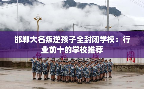 邯郸大名叛逆孩子全封闭学校：行业前十的学校推荐