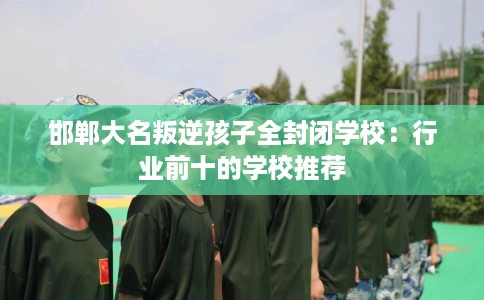邯郸大名叛逆孩子全封闭学校：行业前十的学校推荐