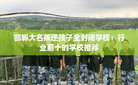 邯郸大名叛逆孩子全封闭学校：行业前十的学校推荐