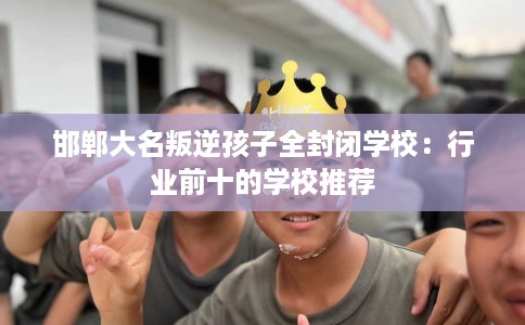 邯郸大名叛逆孩子全封闭学校：行业前十的学校推荐