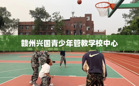 赣州兴国青少年管教学校中心