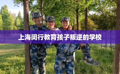 上海闵行教育孩子叛逆的学校 上海闵行教育孩子叛逆的学校