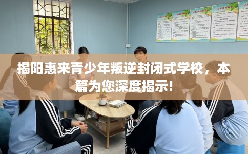 揭阳惠来青少年叛逆封闭式学校，本篇为您深度揭示!