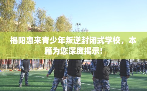 揭阳惠来青少年叛逆封闭式学校，本篇为您深度揭示!