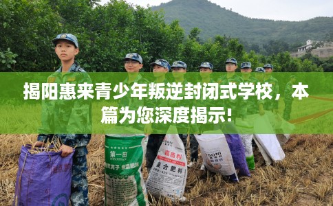 揭阳惠来青少年叛逆封闭式学校，本篇为您深度揭示!