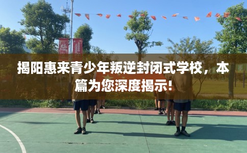 揭阳惠来青少年叛逆封闭式学校，本篇为您深度揭示!