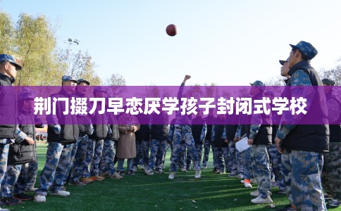 荆门掇刀早恋厌学孩子封闭式学校