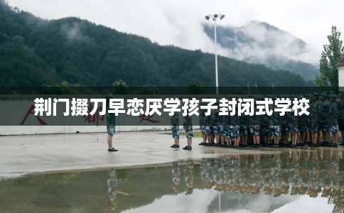 荆门掇刀早恋厌学孩子封闭式学校