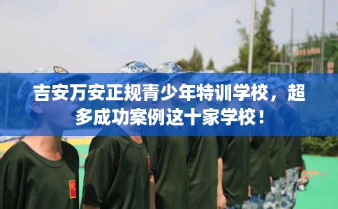 吉安万安正规青少年特训学校，超多成功案例这十家学校！