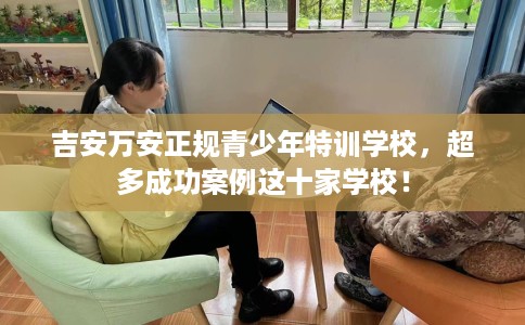 吉安万安正规青少年特训学校，超多成功案例这十家学校！
