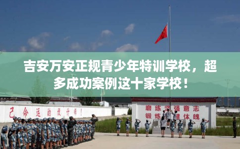 吉安万安正规青少年特训学校，超多成功案例这十家学校！