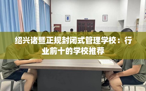 绍兴诸暨正规封闭式管理学校：行业前十的学校推荐