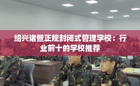 绍兴诸暨正规封闭式管理学校：行业前十的学校推荐