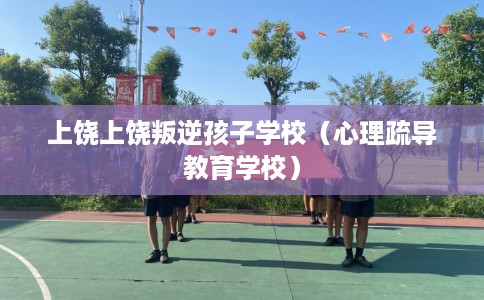 上饶上饶叛逆孩子学校（心理疏导教育学校）
