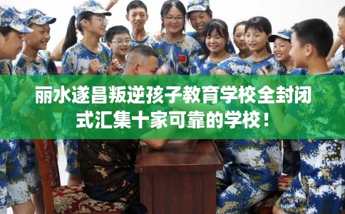 丽水遂昌叛逆孩子教育学校全封闭式汇集十家可靠的学校! 丽水遂昌叛逆孩子教育学校全封闭式汇集十家可靠的学校!