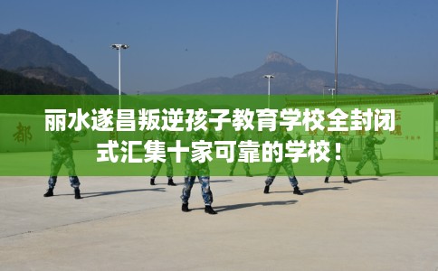 丽水遂昌叛逆孩子教育学校全封闭式汇集十家可靠的学校! 丽水遂昌叛逆孩子教育学校全封闭式汇集十家可靠的学校!