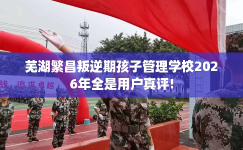芜湖繁昌叛逆期孩子管理学校2026年全是用户真评! 芜湖繁昌叛逆期孩子管理学校2026年全是用户真评!