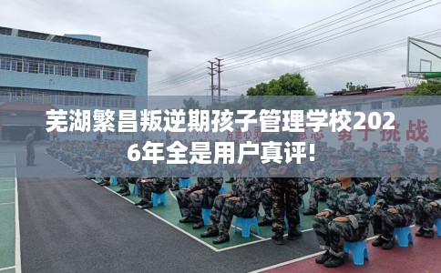 芜湖繁昌叛逆期孩子管理学校2026年全是用户真评! 芜湖繁昌叛逆期孩子管理学校2026年全是用户真评!