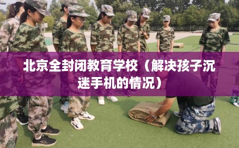 北京全封闭教育学校（解决孩子沉迷手机的情况）