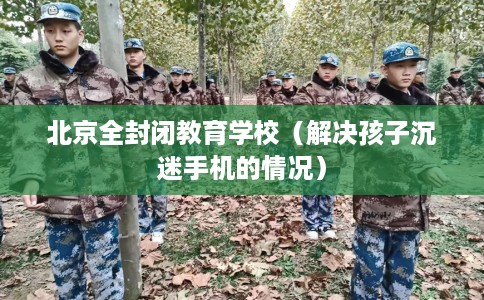 北京全封闭教育学校（解决孩子沉迷手机的情况）