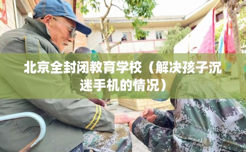 北京全封闭教育学校（解决孩子沉迷手机的情况）