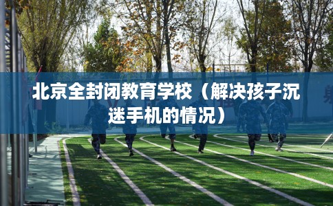 北京全封闭教育学校（解决孩子沉迷手机的情况）