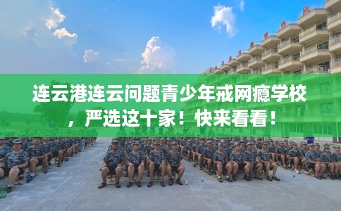 连云港连云问题青少年戒网瘾学校,严选这十家!快来看看! 连云港连云问题青少年戒网瘾学校,严选这十家!快来看看!